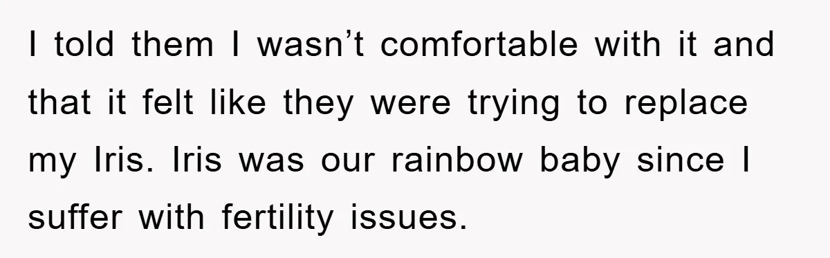 I told them I wasn’t comfortable with it and that it felt like they were trying to replace my Iris. Iris was our rainbow baby since I suffer with fertility...