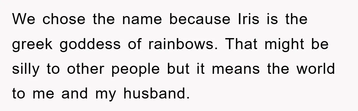 We chose the name because Iris is the greek goddess of rainbows. That might be silly to other people but it means the world to me and my husband.
