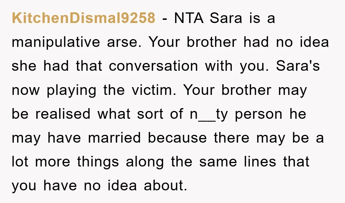 KitchenDismal9258 − NTA Sara is a manipulative arse. Your brother had no idea she had that conversation with you. Sara's now playing the victim. Your brother may be realised what...
