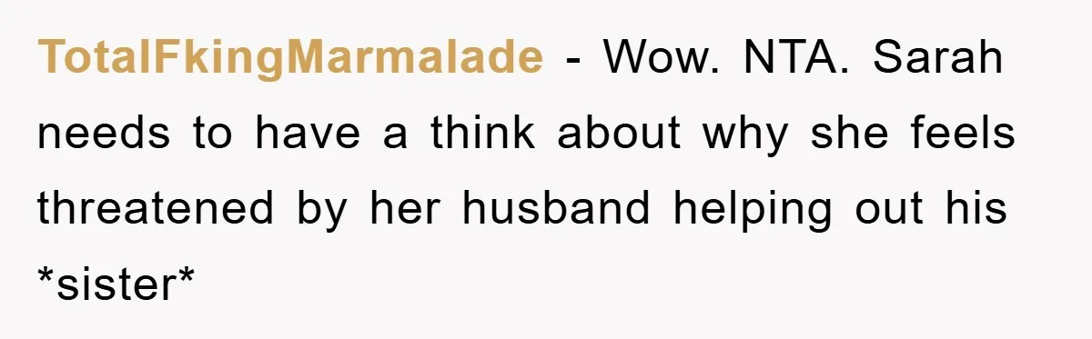 TotalFkingMarmalade − Wow. NTA. Sarah needs to have a think about why she feels threatened by her husband helping out his *sister*