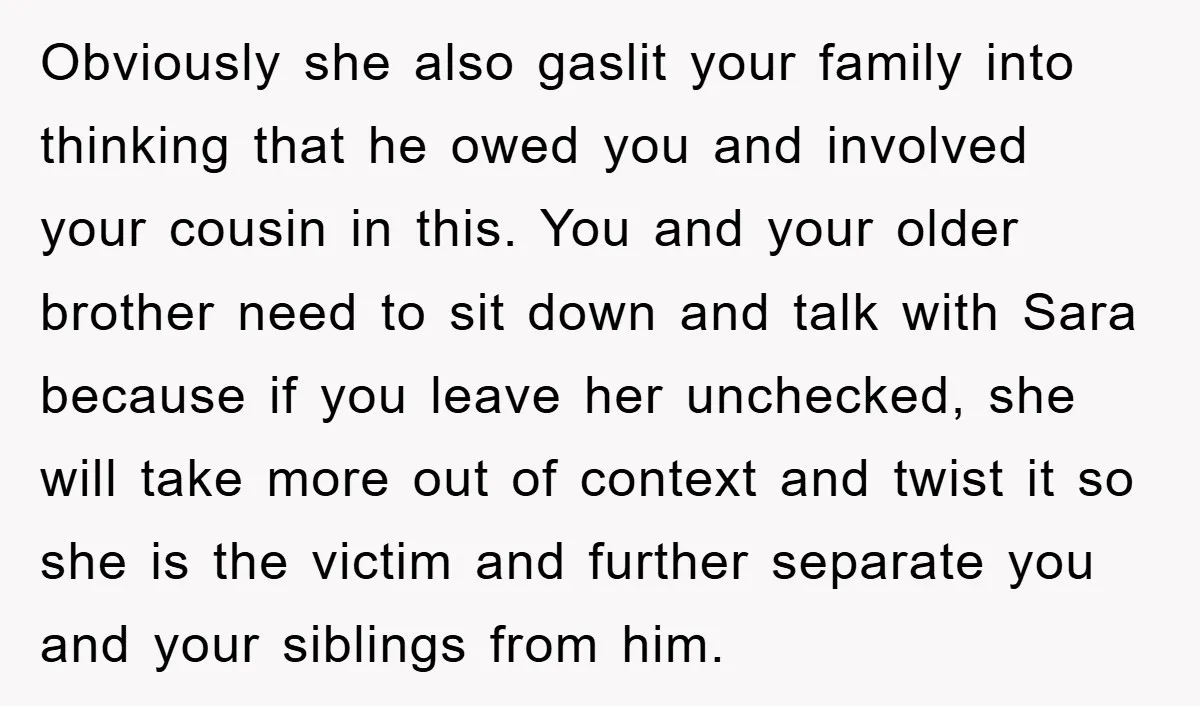Obviously she also gaslit your family into thinking that he owed you and involved your cousin in this. You and your older brother need to sit down and talk with...