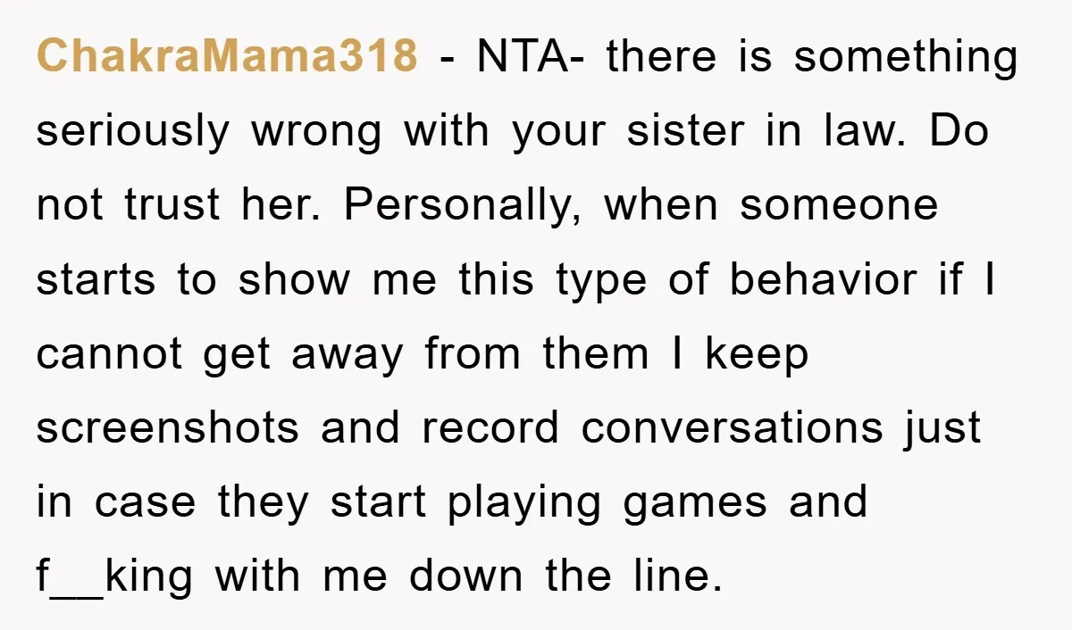 ChakraMama318 − NTA- there is something seriously wrong with your sister in law. Do not trust her. Personally, when someone starts to show me this type of behavior if I...