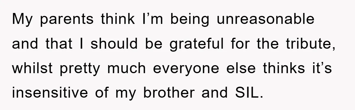My parents think I’m being unreasonable and that I should be grateful for the tribute, whilst pretty much everyone else thinks it’s insensitive of my brother and SIL.
