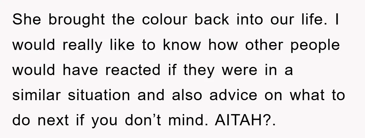 She brought the colour back into our life. I would really like to know how other people would have reacted if they were in a similar situation and also advice...