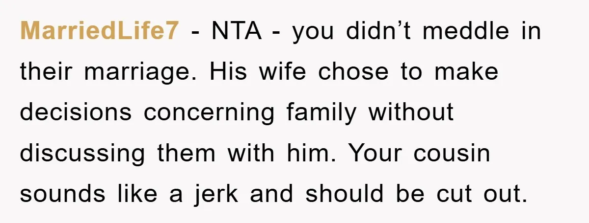 MarriedLife7 − NTA - you didn’t meddle in their marriage. His wife chose to make decisions concerning family without discussing them with him. Your cousin sounds like a jerk and...