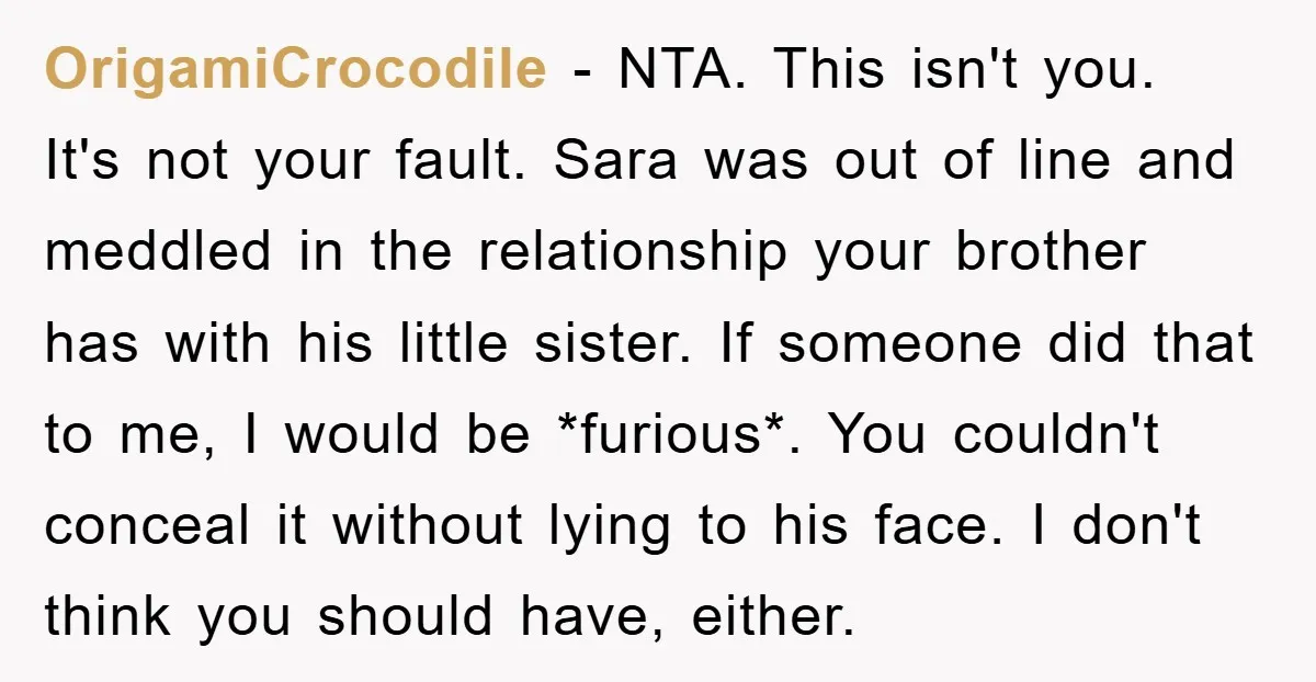 OrigamiCrocodile − NTA. This isn't you. It's not your fault. Sara was out of line and meddled in the relationship your brother has with his little sister. If someone did...