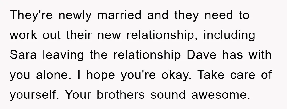 They're newly married and they need to work out their new relationship, including Sara leaving the relationship Dave has with you alone. I hope you're okay. Take care of yourself....
