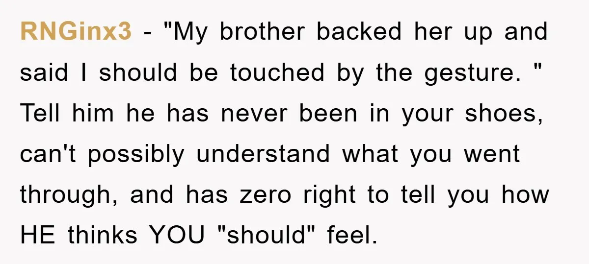 RNGinx3 − "My brother backed her up and said I should be touched by the gesture. " Tell him he has never been in your shoes, can't possibly understand what...