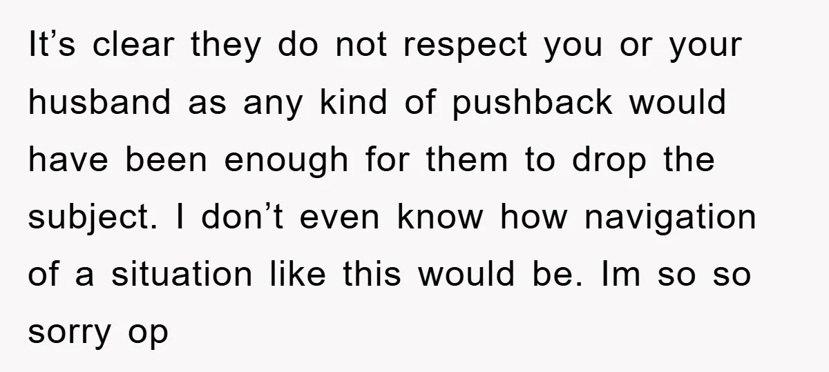 It’s clear they do not respect you or your husband as any kind of pushback would have been enough for them to drop the subject. I don’t even know how...