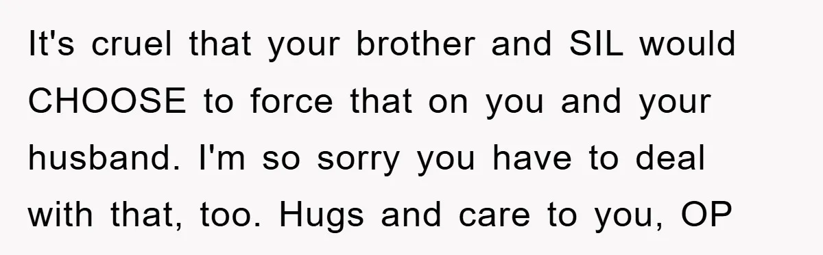 It's cruel that your brother and SIL would CHOOSE to force that on you and your husband. I'm so sorry you have to deal with that, too. Hugs and care...