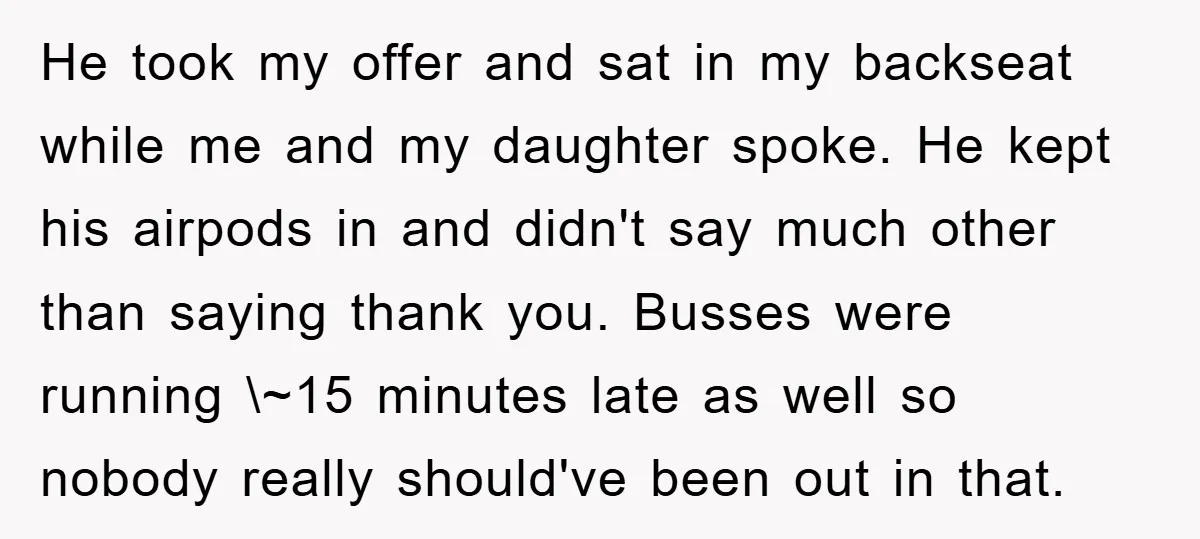 He took my offer and sat in my backseat while me and my daughter spoke. He kept his airpods in and didn't say much other than saying thank you. Busses...