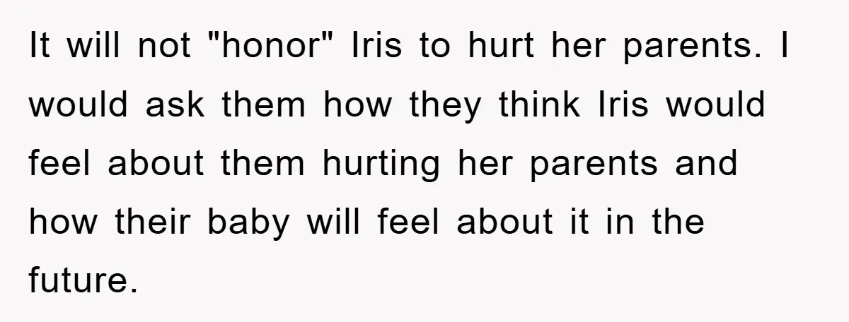 It will not "honor" Iris to hurt her parents. I would ask them how they think Iris would feel about them hurting her parents and how their baby will feel...