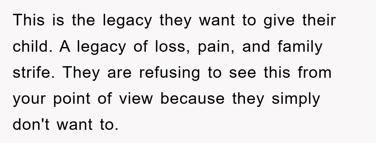This is the legacy they want to give their child. A legacy of loss, pain, and family strife. They are refusing to see this from your point of view because...