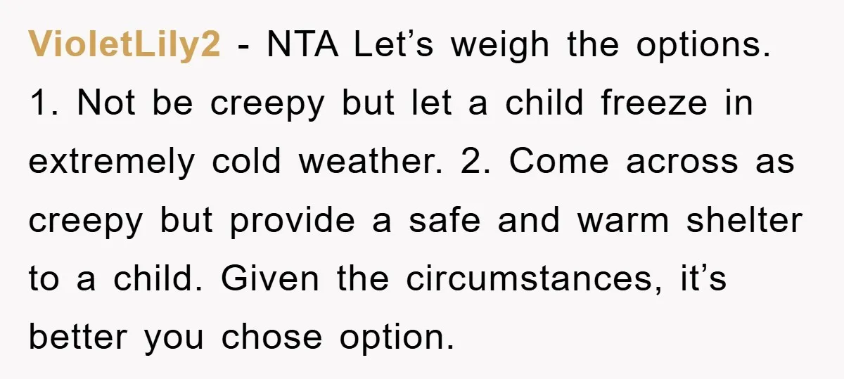VioletLily2 − NTA Let’s weigh the options. 1. Not be creepy but let a child freeze in extremely cold weather. 2. Come across as creepy but provide a safe and...