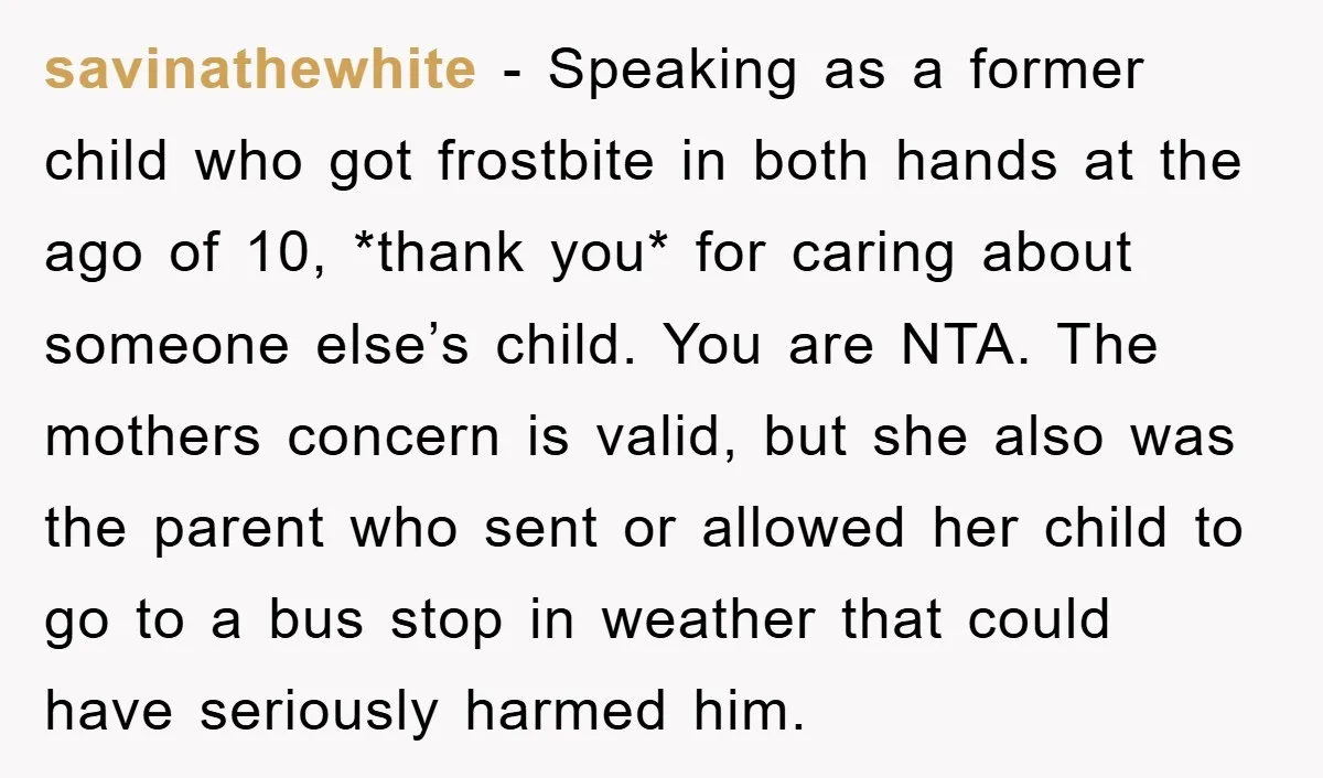 savinathewhite − Speaking as a former child who got frostbite in both hands at the ago of 10, *thank you* for caring about someone else’s child. You are NTA. The...