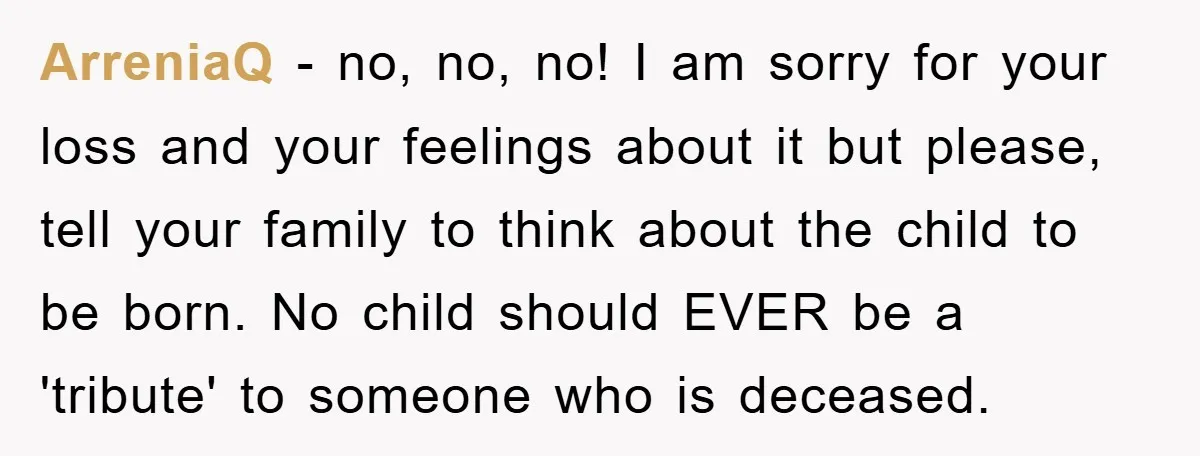 ArreniaQ − no, no, no! I am sorry for your loss and your feelings about it but please, tell your family to think about the child to be born. No...