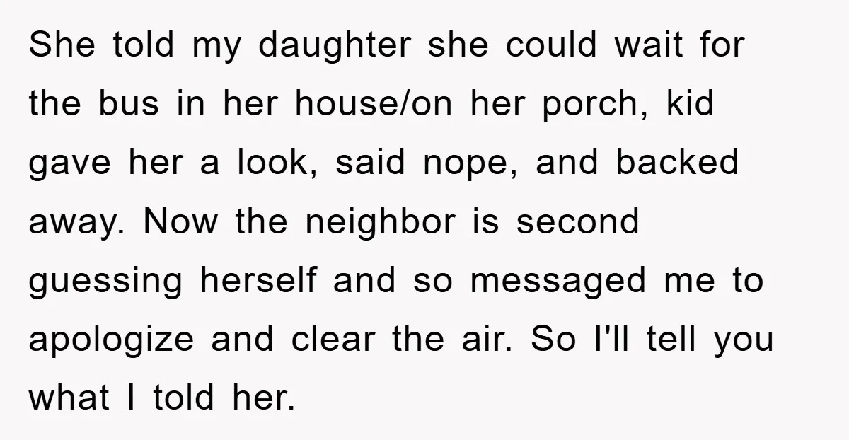 She told my daughter she could wait for the bus in her house/on her porch, kid gave her a look, said nope, and backed away. Now the neighbor is second...