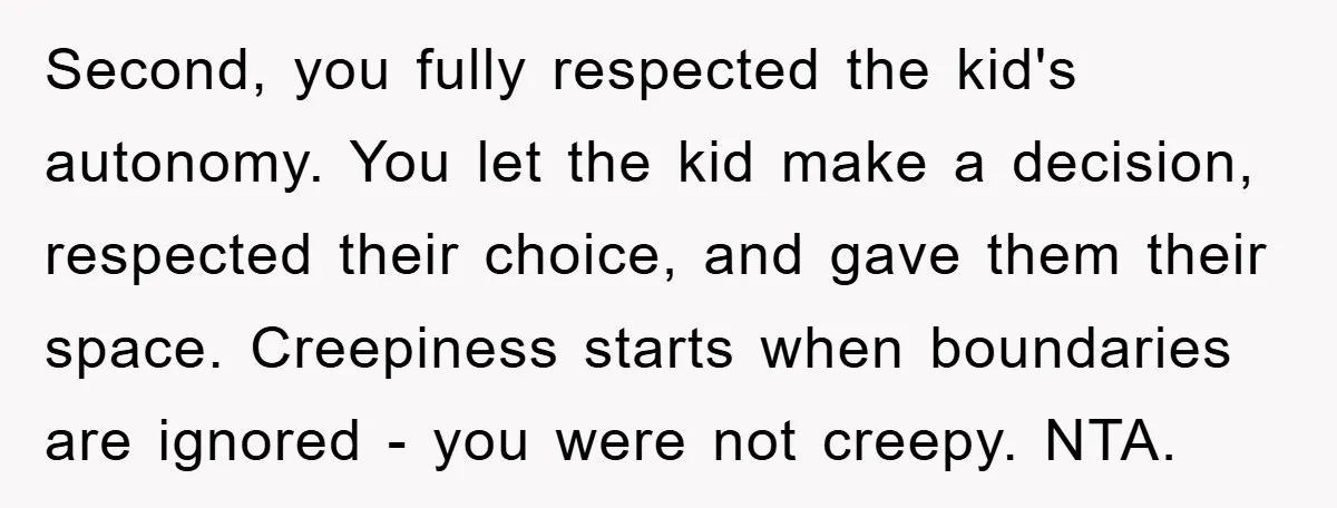Second, you fully respected the kid's autonomy. You let the kid make a decision, respected their choice, and gave them their space. Creepiness starts when boundaries are ignored - you...