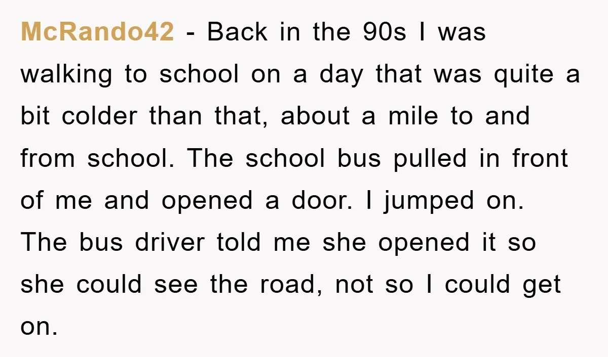 McRando42 − Back in the 90s I was walking to school on a day that was quite a bit colder than that, about a mile to and from school. The...