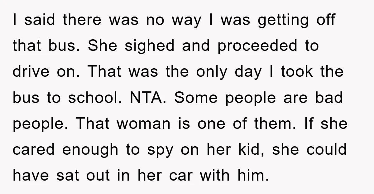 I said there was no way I was getting off that bus. She sighed and proceeded to drive on. That was the only day I took the bus to school....
