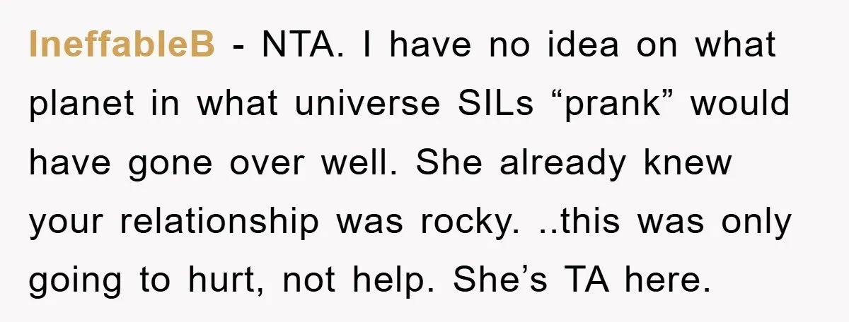IneffableB − NTA. I have no idea on what planet in what universe SILs “prank” would have gone over well. She already knew your relationship was rocky. ..this was only...