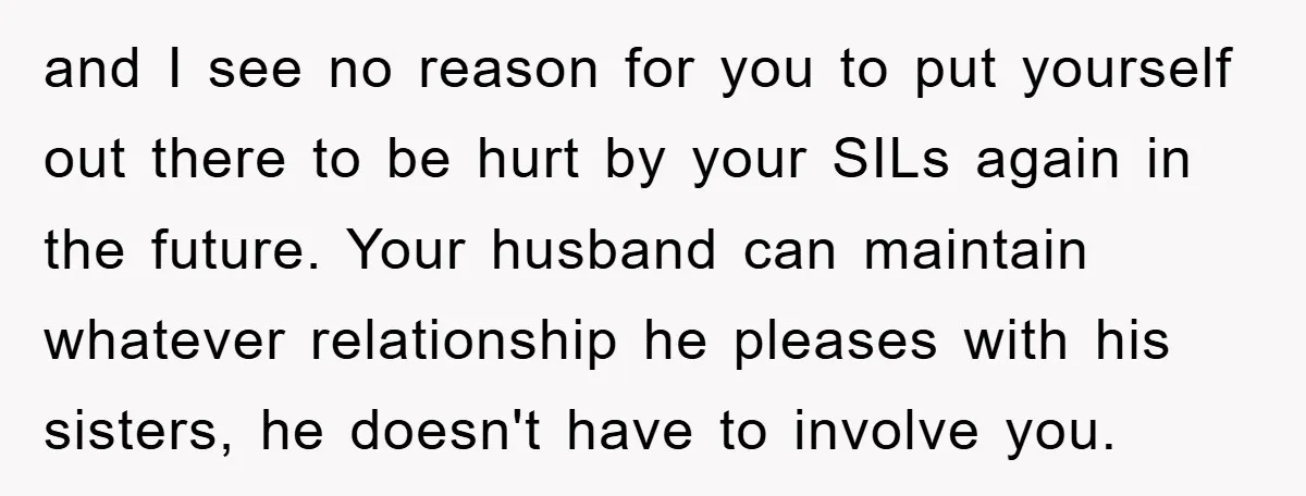 and I see no reason for you to put yourself out there to be hurt by your SILs again in the future. Your husband can maintain whatever relationship he pleases...