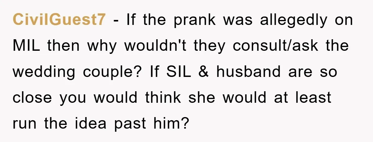 CivilGuest7 − If the prank was allegedly on MIL then why wouldn't they consult/ask the wedding couple? If SIL & husband are so close you would think she would at...