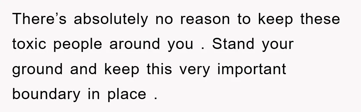 There’s absolutely no reason to keep these toxic people around you . Stand your ground and keep this very important boundary in place .
