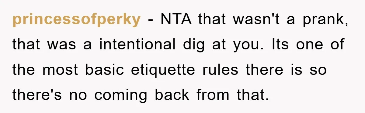 princessofperky − NTA that wasn't a prank, that was a intentional dig at you. Its one of the most basic etiquette rules there is so there's no coming back from...