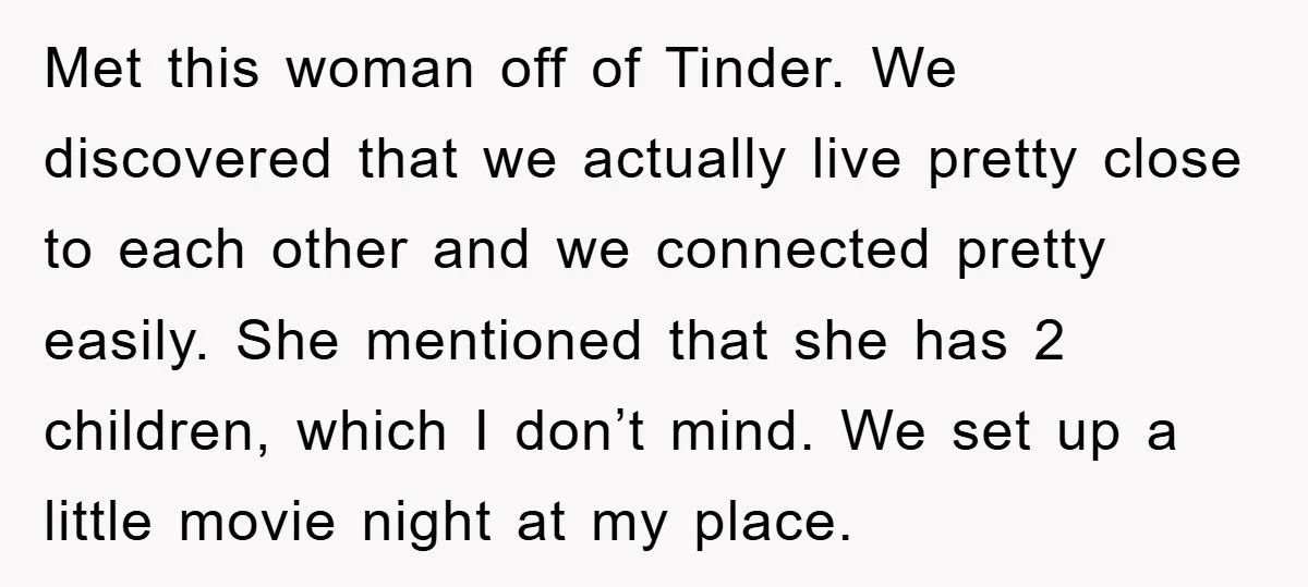 Met this woman off of Tinder. We discovered that we actually live pretty close to each other and we connected pretty easily. She mentioned that she has 2 children, which...