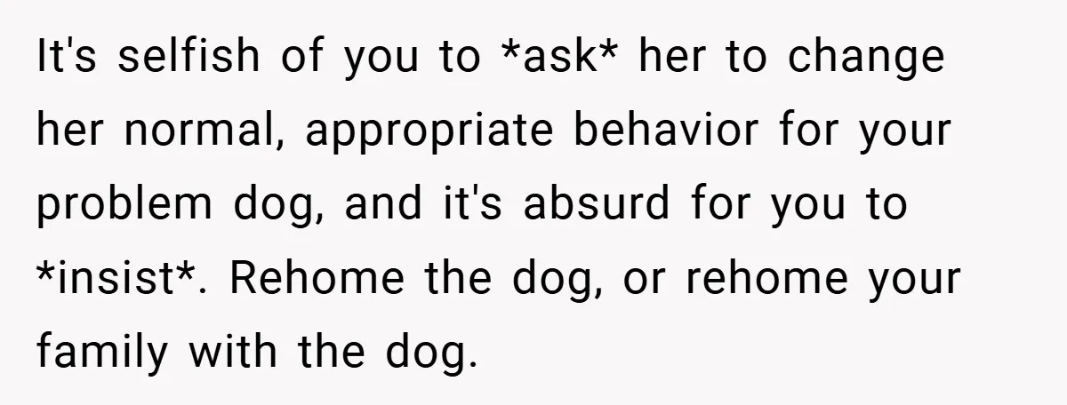 It's selfish of you to *ask* her to change her normal, appropriate behavior for your problem dog, and it's absurd for you to *insist*. Rehome the dog, or rehome your...