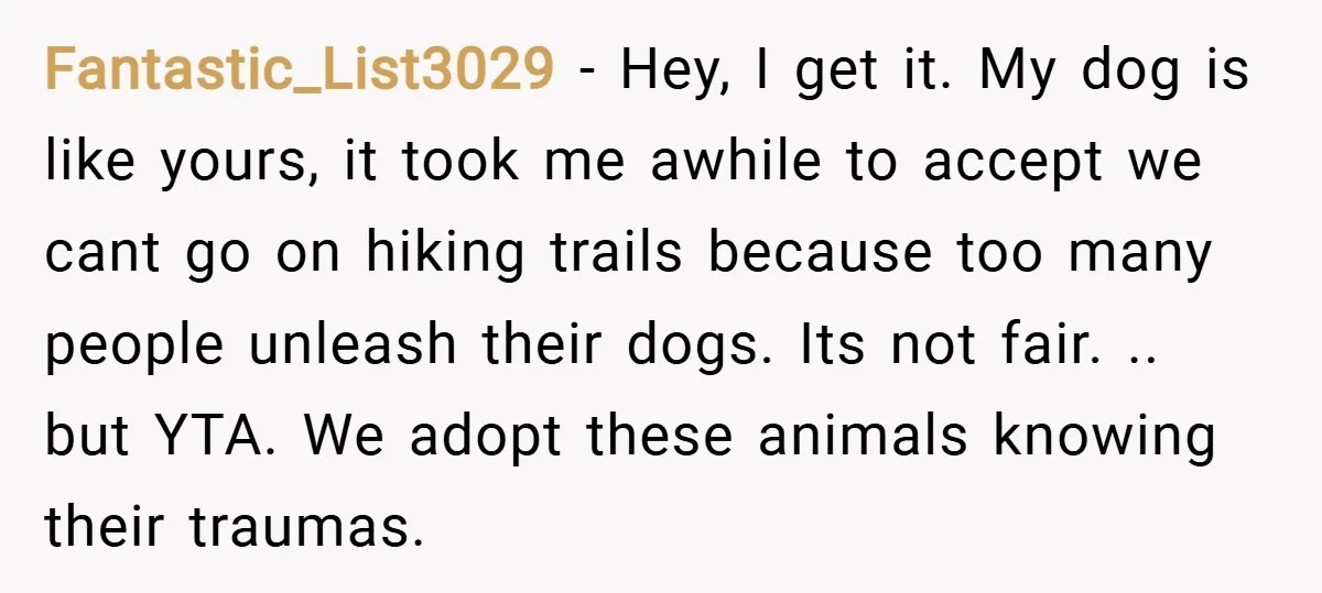 Fantastic_List3029 − Hey, I get it. My dog is like yours, it took me awhile to accept we cant go on hiking trails because too many people unleash their dogs....