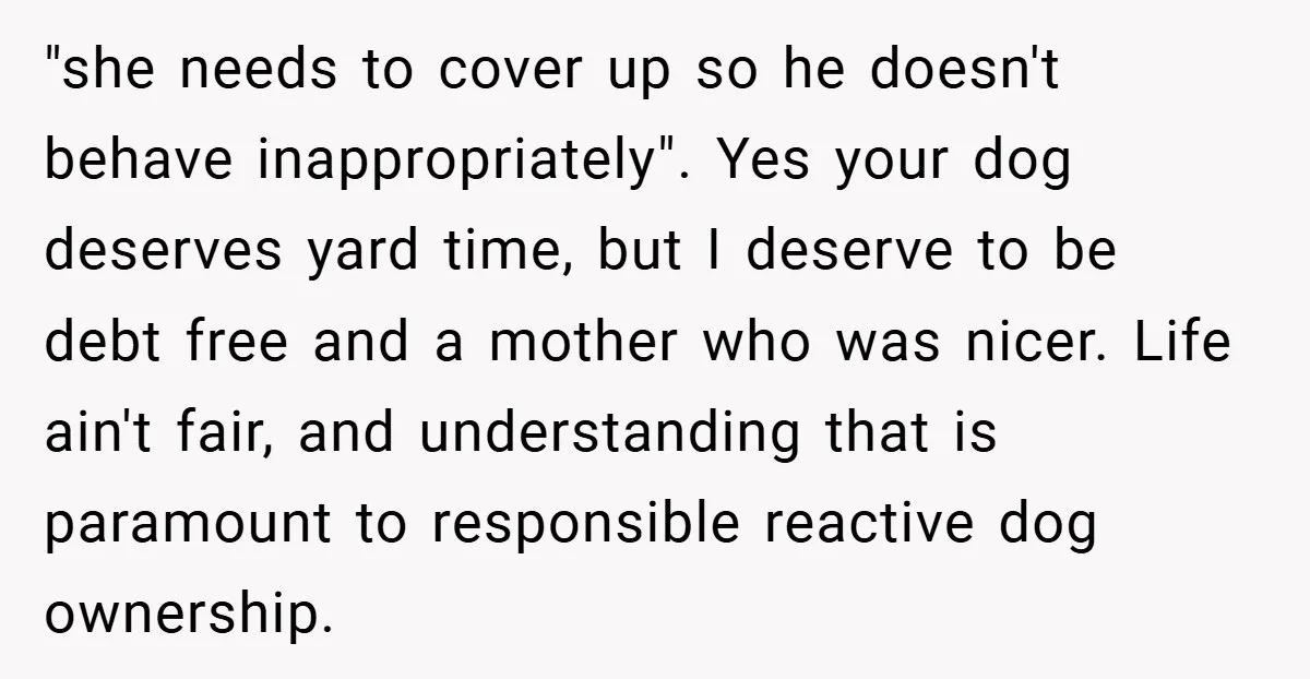 "she needs to cover up so he doesn't behave inappropriately". Yes your dog deserves yard time, but I deserve to be debt free and a mother who was nicer. Life...