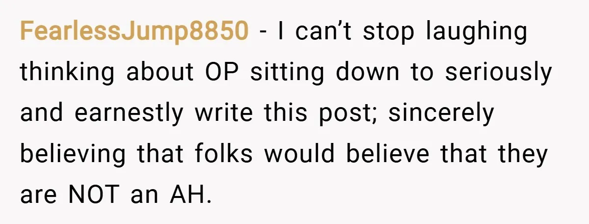 FearlessJump8850 − I can’t stop laughing thinking about OP sitting down to seriously and earnestly write this post; sincerely believing that folks would believe that they are NOT an AH.