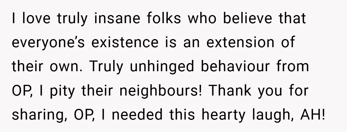 I love truly insane folks who believe that everyone’s existence is an extension of their own. Truly unhinged behaviour from OP, I pity their neighbours! Thank you for sharing, OP,...