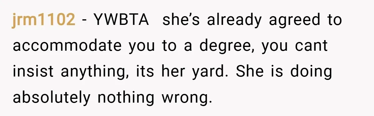 jrm1102 − YWBTA  she’s already agreed to accommodate you to a degree, you cant insist anything, its her yard. She is doing absolutely nothing wrong.
