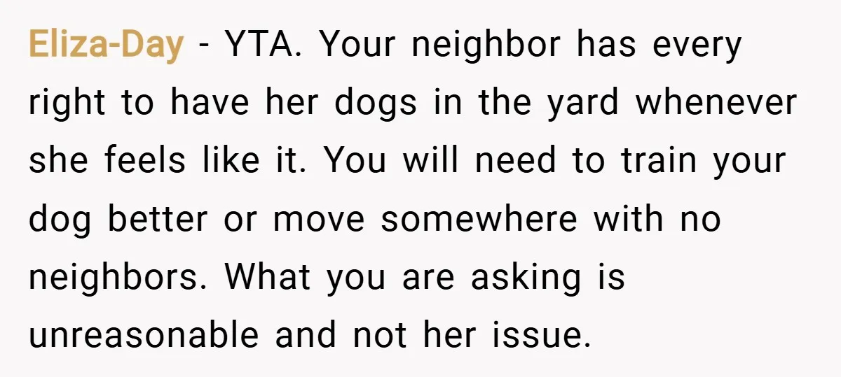 Eliza-Day − YTA. Your neighbor has every right to have her dogs in the yard whenever she feels like it. You will need to train your dog better or move...