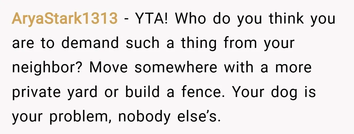 AryaStark1313 − YTA! Who do you think you are to demand such a thing from your neighbor? Move somewhere with a more private yard or build a fence. Your dog...