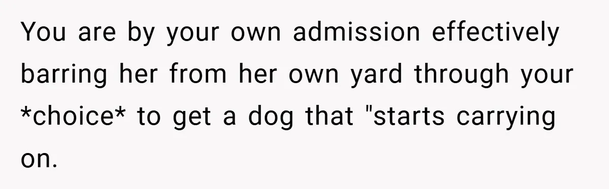 You are by your own admission effectively barring her from her own yard through your *choice* to get a dog that "starts carrying on.