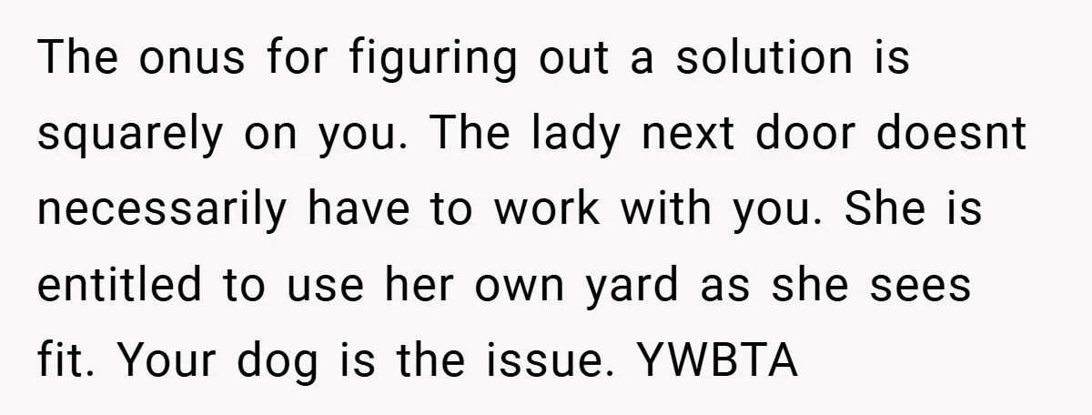 The onus for figuring out a solution is squarely on you. The lady next door doesnt necessarily have to work with you. She is entitled to use her own yard...