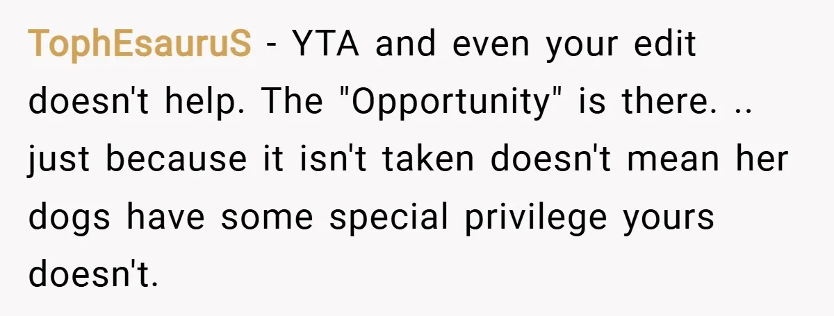 TophEsauruS − YTA and even your edit doesn't help. The "Opportunity" is there. .. just because it isn't taken doesn't mean her dogs have some special privilege yours doesn't.