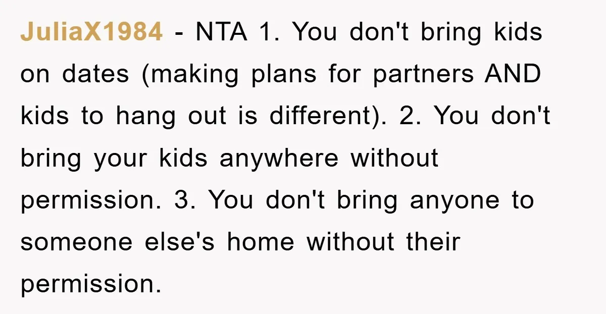 JuliaX1984 − NTA 1. You don't bring kids on dates (making plans for partners AND kids to hang out is different). 2. You don't bring your kids anywhere without permission....