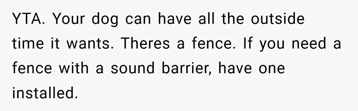 YTA. Your dog can have all the outside time it wants. Theres a fence. If you need a fence with a sound barrier, have one installed.