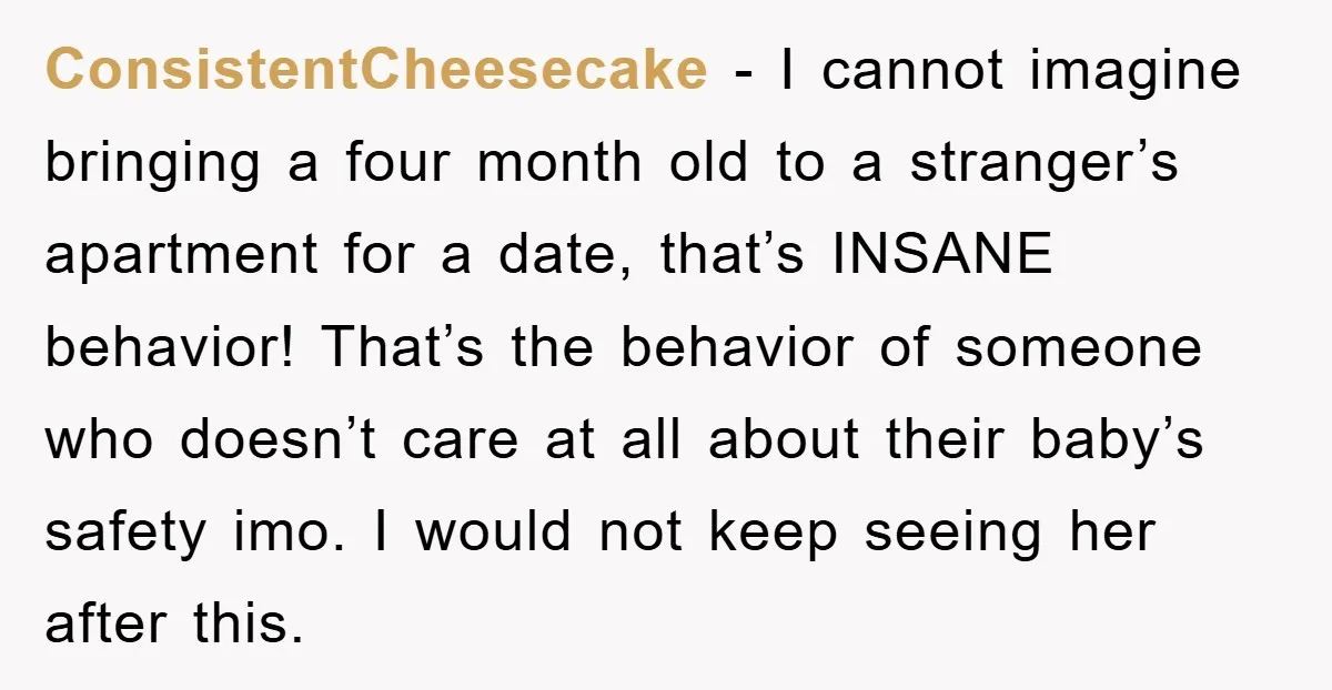ConsistentCheesecake − I cannot imagine bringing a four month old to a stranger’s apartment for a date, that’s INSANE behavior! That’s the behavior of someone who doesn’t care at all...