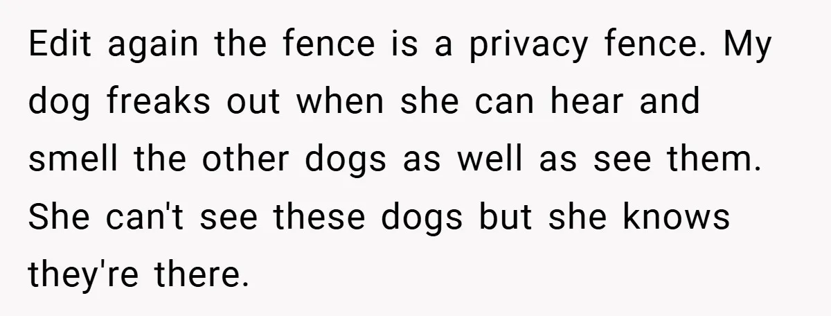Edit again the fence is a privacy fence. My dog freaks out when she can hear and smell the other dogs as well as see them. She can't see these...