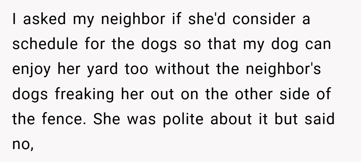 I asked my neighbor if she'd consider a schedule for the dogs so that my dog can enjoy her yard too without the neighbor's dogs freaking her out on the...