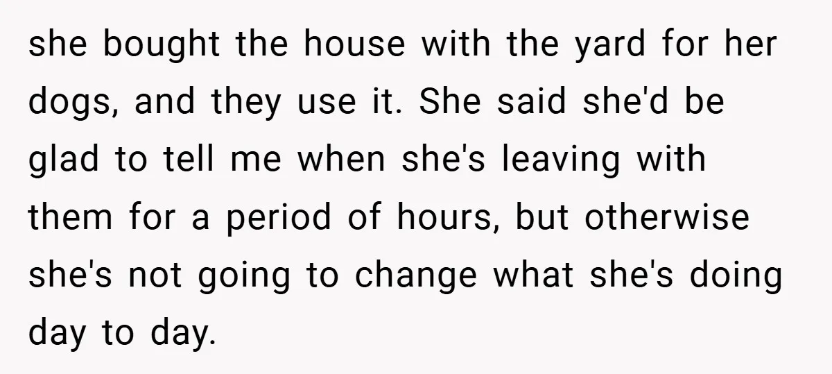 she bought the house with the yard for her dogs, and they use it. She said she'd be glad to tell me when she's leaving with them for a period...