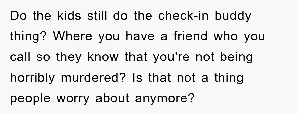 Do the kids still do the check-in buddy thing? Where you have a friend who you call so they know that you're not being horribly murdered? Is that not a...