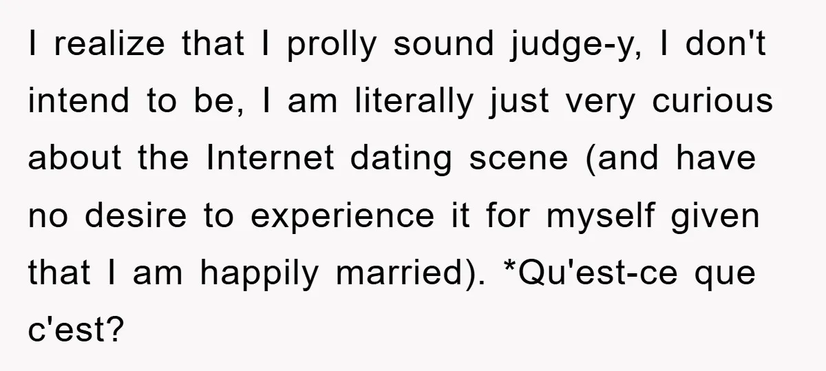 I realize that I prolly sound judge-y, I don't intend to be, I am literally just very curious about the Internet dating scene (and have no desire to experience it...