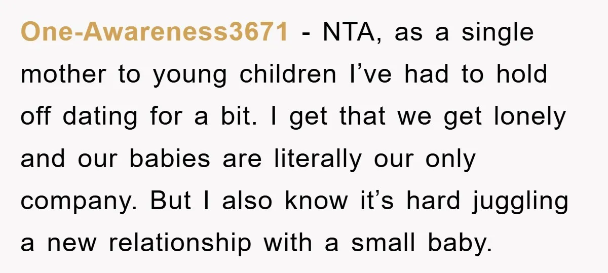 One-Awareness3671 − NTA, as a single mother to young children I’ve had to hold off dating for a bit. I get that we get lonely and our babies are literally...